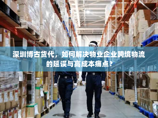 深圳博古货代,如何解决物业企业跨境物流的延误与高成本痛点? 深圳博古货代,如何解决物业企业跨境物流的延误与高成本痛点?