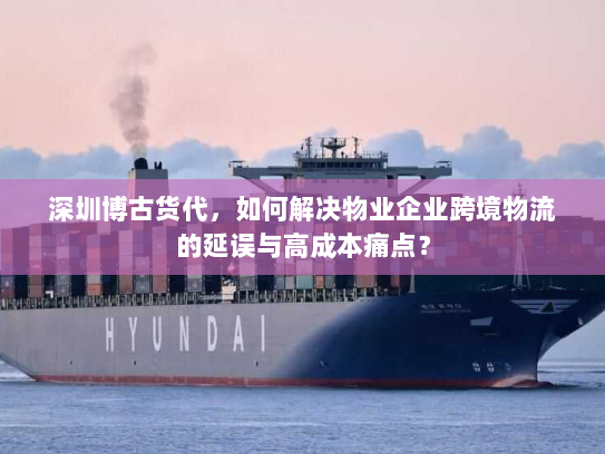 深圳博古货代,如何解决物业企业跨境物流的延误与高成本痛点? 深圳博古货代,如何解决物业企业跨境物流的延误与高成本痛点?