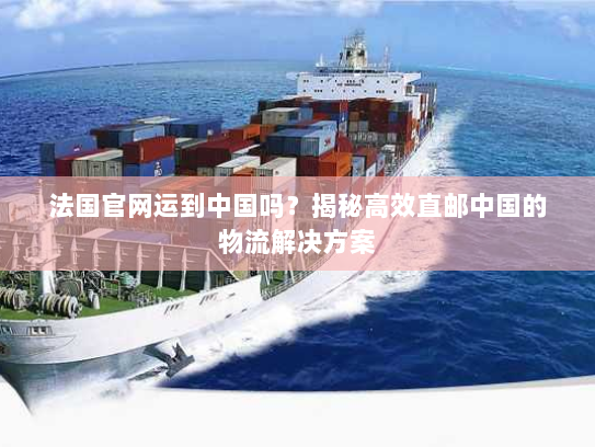 法国官网运到中国吗?揭秘高效直邮中国的物流解决方案 法国官网运到中国吗?揭秘高效直邮中国的物流解决方案