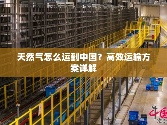 天然气怎么运到中国?高效运输方案详解 天然气怎么运到中国?高效运输方案详解
