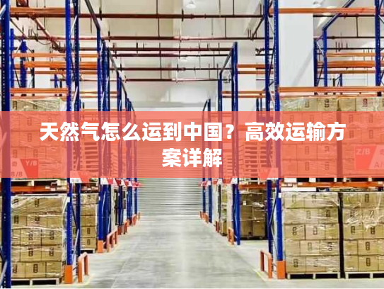 天然气怎么运到中国?高效运输方案详解 天然气怎么运到中国?高效运输方案详解