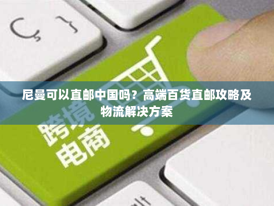 尼曼可以直邮中国吗？高端百货直邮攻略及物流解决方案