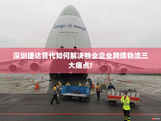 深圳捷达货代如何解决物业企业跨境物流三大痛点?
