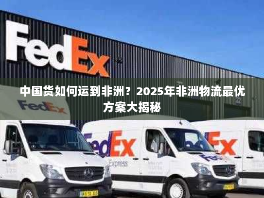 中国货如何运到非洲?2025年非洲物流最优方案大揭秘 中国货如何运到非洲?2025年非洲物流最优方案大揭秘