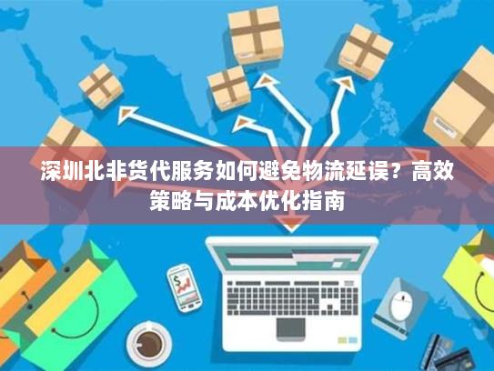 深圳北非货代服务如何避免物流延误?高效策略与成本优化指南 深圳北非货代服务如何避免物流延误?高效策略与成本优化指南