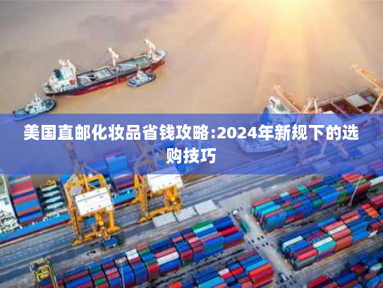 美国直邮化妆品省钱攻略:2024年新规下的选购技巧 美国直邮化妆品省钱攻略:2024年新规下的选购技巧