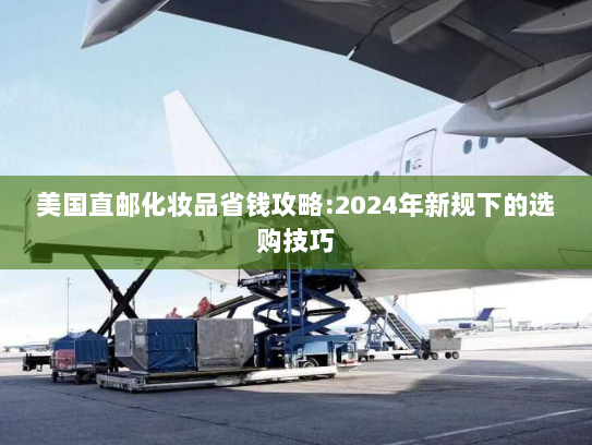 美国直邮化妆品省钱攻略:2024年新规下的选购技巧 美国直邮化妆品省钱攻略:2024年新规下的选购技巧