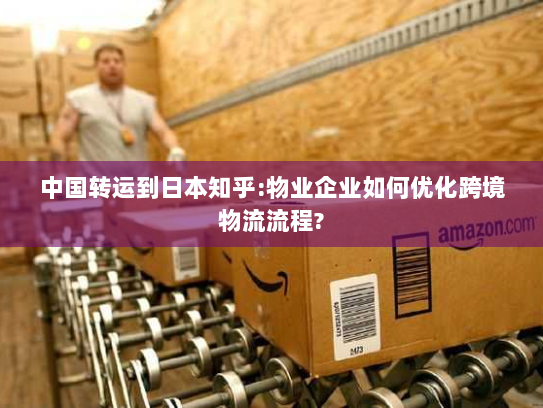 中国转运到日本知乎:物业企业如何优化跨境物流流程?