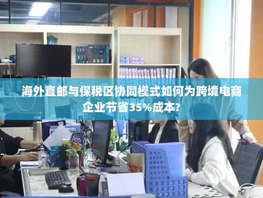 海外直邮与保税区协同模式如何为跨境电商企业节省35%成本? 海外直邮与保税区协同模式如何为跨境电商企业节省35%成本?