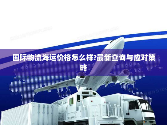 国际物流海运价格怎么样?最新查询与应对策略 国际物流海运价格怎么样?最新查询与应对策略
