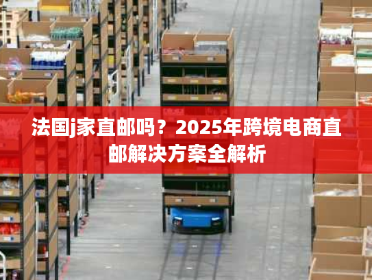 法国j家直邮吗？2025年跨境电商直邮解决方案全解析