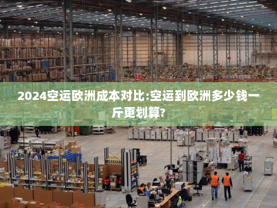 2024空运欧洲成本对比:空运到欧洲多少钱一斤更划算? 2024空运欧洲成本对比:空运到欧洲多少钱一斤更划算?