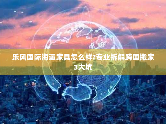 乐风国际海运家具怎么样?专业拆解跨国搬家3大坑