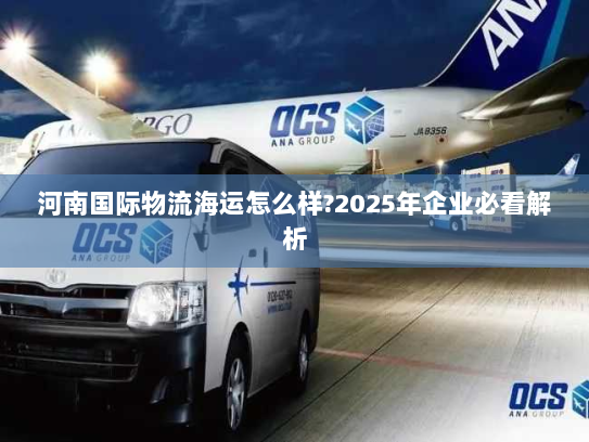 河南国际物流海运怎么样?2025年企业必看解析 河南国际物流海运怎么样?2025年企业必看解析