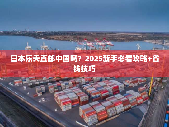 日本乐天直邮中国吗?2025新手必看攻略+省钱技巧 日本乐天直邮中国吗?2025新手必看攻略+省钱技巧