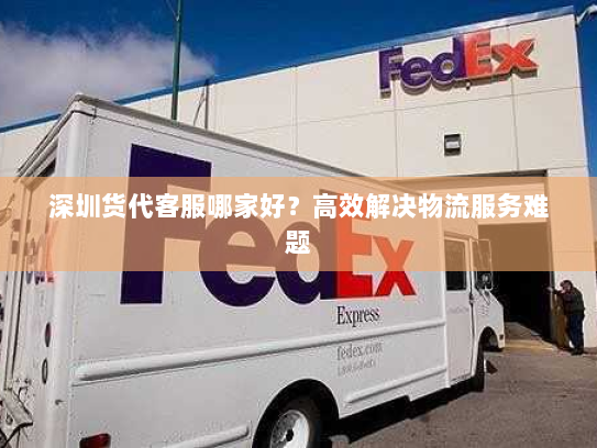 深圳货代客服哪家好?高效解决物流服务难题 深圳货代客服哪家好?高效解决物流服务难题