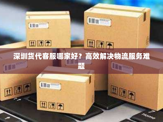 深圳货代客服哪家好?高效解决物流服务难题 深圳货代客服哪家好?高效解决物流服务难题