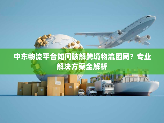 中东物流平台如何破解跨境物流困局?专业解决方案全解析 中东物流平台如何破解跨境物流困局?专业解决方案全解析