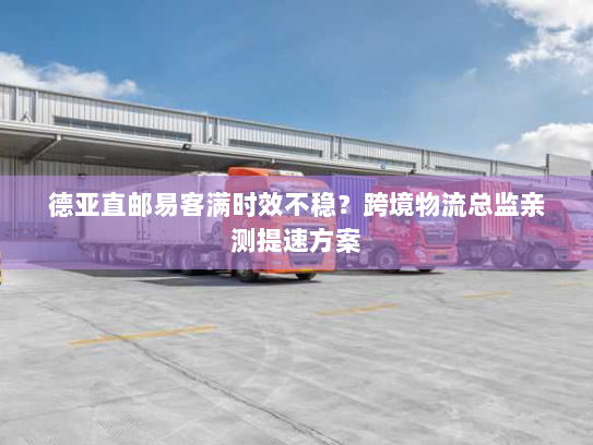 德亚直邮易客满时效不稳?跨境物流总监亲测提速方案 德亚直邮易客满时效不稳?跨境物流总监亲测提速方案