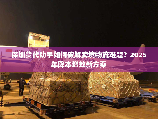 深圳货代助手如何破解跨境物流难题?2025年降本增效新方案 深圳货代助手如何破解跨境物流难题?2025年降本增效新方案