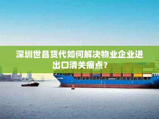 深圳世昌货代如何解决物业企业进出口清关痛点？