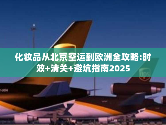 化妆品从北京空运到欧洲全攻略:时效+清关+避坑指南2025
