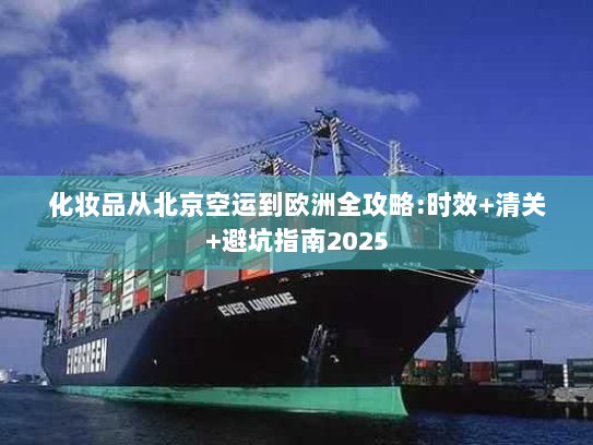 化妆品从北京空运到欧洲全攻略:时效+清关+避坑指南2025 化妆品从北京空运到欧洲全攻略:时效+清关+避坑指南2025