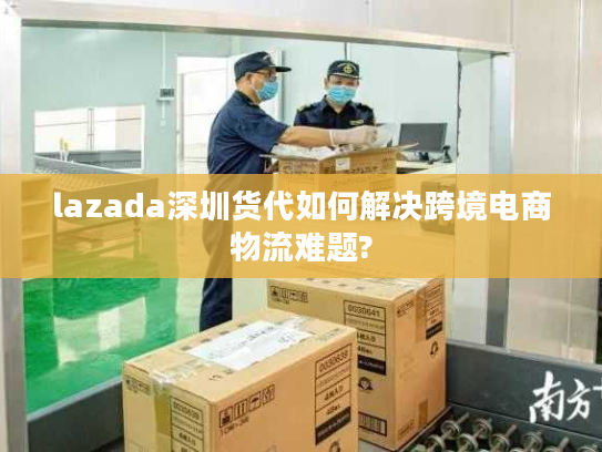lazada深圳货代如何解决跨境电商物流难题? lazada深圳货代如何解决跨境电商物流难题?