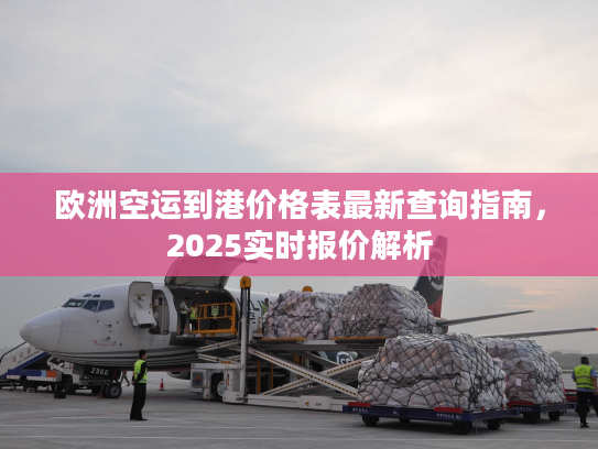 欧洲空运到港价格表最新查询指南，2025实时报价解析