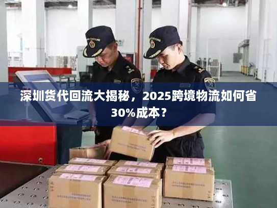 深圳货代回流大揭秘,2025跨境物流如何省30%成本? 深圳货代回流大揭秘,2025跨境物流如何省30%成本?