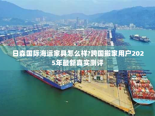 日森国际海运家具怎么样?跨国搬家用户2025年最新真实测评 日森国际海运家具怎么样?跨国搬家用户2025年最新真实测评