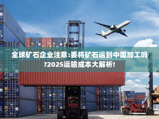 全球矿石企业注意:要将矿石运到中国加工吗?2025运输成本大解析! 全球矿石企业注意:要将矿石运到中国加工吗?2025运输成本大解析!