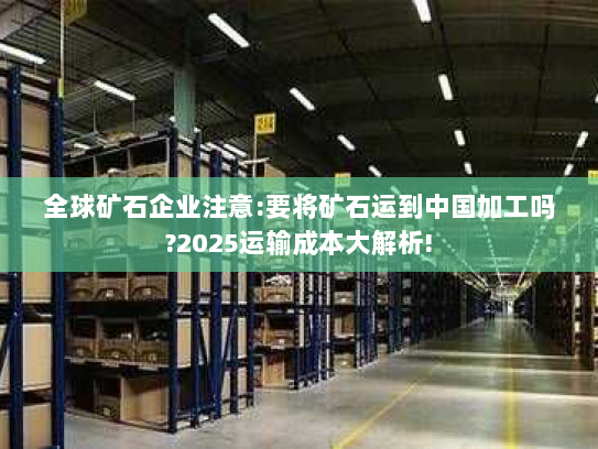 全球矿石企业注意:要将矿石运到中国加工吗?2025运输成本大解析! 全球矿石企业注意:要将矿石运到中国加工吗?2025运输成本大解析!