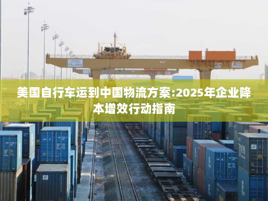美国自行车运到中国物流方案:2025年企业降本增效行动指南 美国自行车运到中国物流方案:2025年企业降本增效行动指南