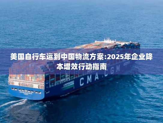 美国自行车运到中国物流方案:2025年企业降本增效行动指南 美国自行车运到中国物流方案:2025年企业降本增效行动指南