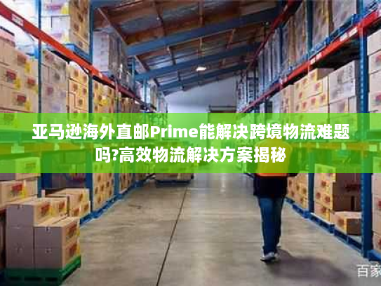 亚马逊海外直邮Prime能解决跨境物流难题吗?高效物流解决方案揭秘 亚马逊海外直邮Prime能解决跨境物流难题吗?高效物流解决方案揭秘