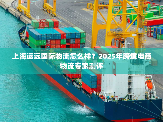 上海运远国际物流怎么样？2025年跨境电商物流专家测评