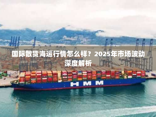 国际散货海运行情怎么样?2025年市场波动深度解析 国际散货海运行情怎么样?2025年市场波动深度解析