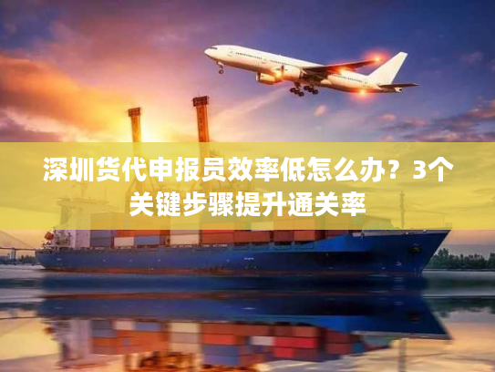 深圳货代申报员效率低怎么办？3个关键步骤提升通关率