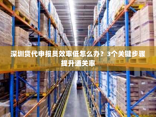 深圳货代申报员效率低怎么办?3个关键步骤提升通关率 深圳货代申报员效率低怎么办?3个关键步骤提升通关率