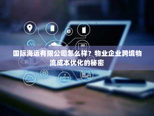 国际海运有限公司怎么样?物业企业跨境物流成本优化的秘密 国际海运有限公司怎么样?物业企业跨境物流成本优化的秘密