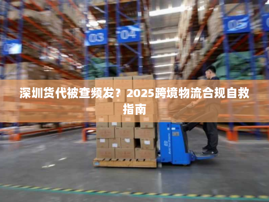 深圳货代被查频发?2025跨境物流合规自救指南 深圳货代被查频发?2025跨境物流合规自救指南