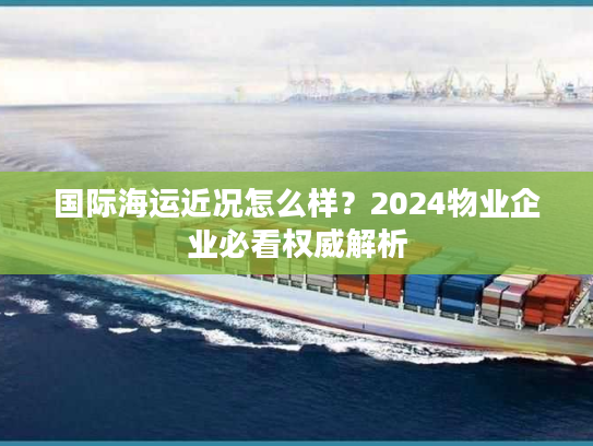 国际海运近况怎么样？2024物业企业必看权威解析