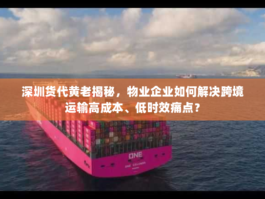 深圳货代黄老揭秘，物业企业如何解决跨境运输高成本、低时效痛点？