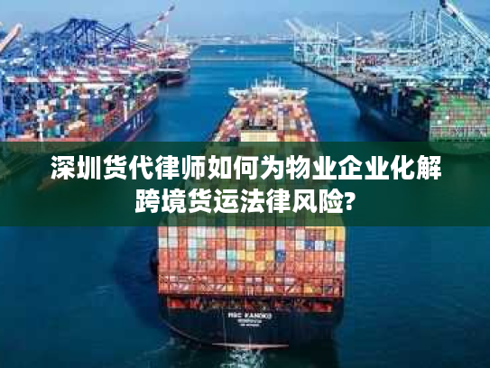 深圳货代律师如何为物业企业化解跨境货运法律风险?