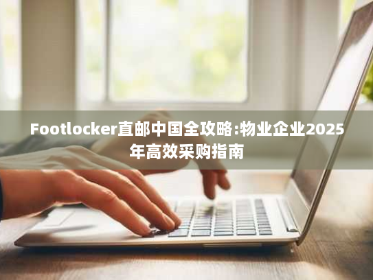 Footlocker直邮中国全攻略:物业企业2025年高效采购指南 Footlocker直邮中国全攻略:物业企业2025年高效采购指南