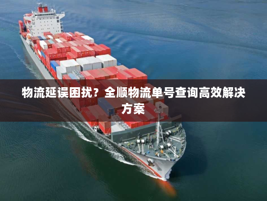 物流延误困扰？全顺物流单号查询高效解决方案