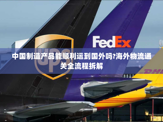 中国制造产品能顺利运到国外吗?海外物流通关全流程拆解 中国制造产品能顺利运到国外吗?海外物流通关全流程拆解