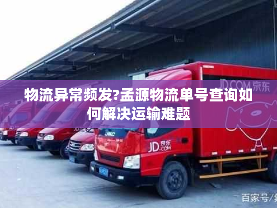物流异常频发?孟源物流单号查询如何解决运输难题