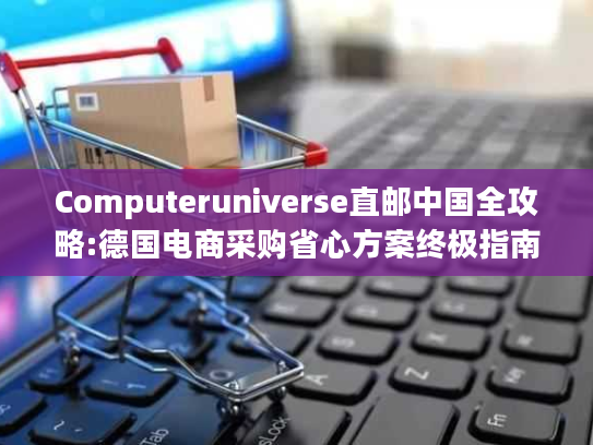 Computeruniverse直邮中国全攻略:德国电商采购省心方案终极指南